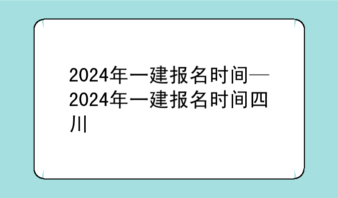 2024年一建报名时间—2024年一建报名时间四川