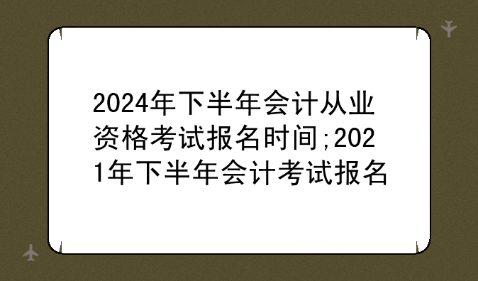 2024年下半年会计从业资格考试报名时间;2021年下半年会计考试报名