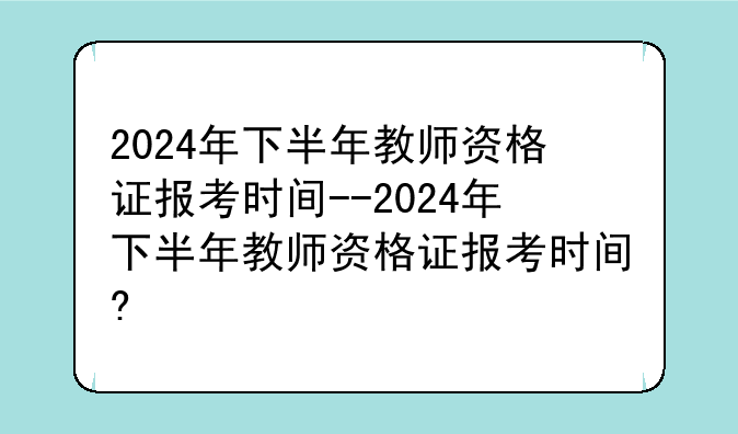 2024年下半年教师资格证报考时间--2024年下半年教师资格证报考时间?