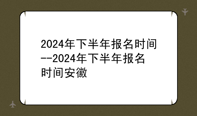 2024年下半年报名时间--2024年下半年报名时间安徽