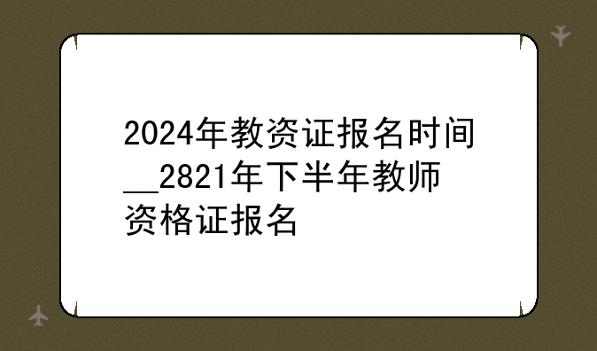 2024年教资证报名时间__2821年下半年教师资格证报名