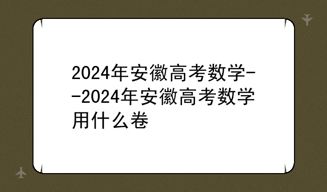 2024年安徽高考数学--2024年安徽高考数学用什么卷