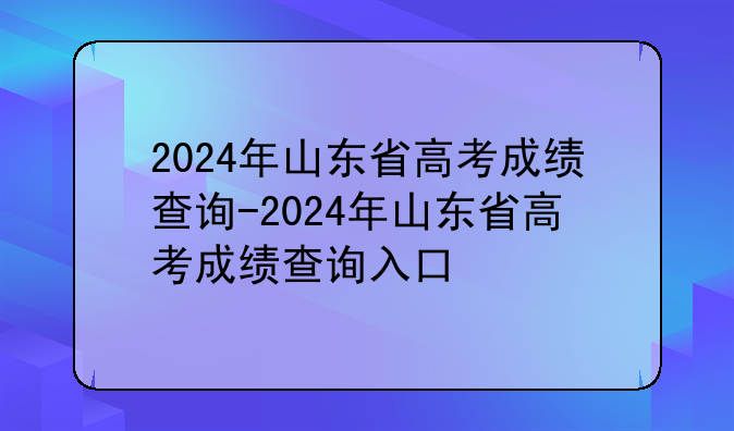 2024年山东省高考成绩查询-2024年山东省高考成绩查询入口