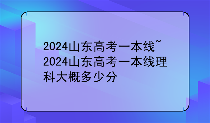 2024山东高考一本线~2024山东高考一本线理科大概多少分