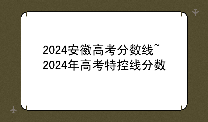 2024安徽高考分数线~2024年高考特控线分数
