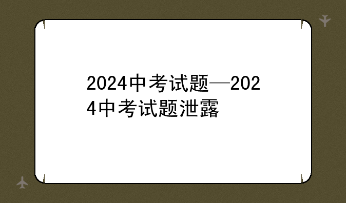 2024中考试题—2024中考试题泄露