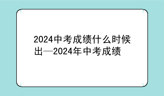 2024中考成绩什么时候出—2024年中考成绩