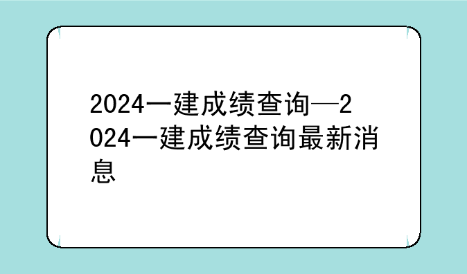 2024一建成绩查询—2024一建成绩查询最新消息