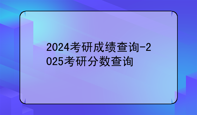 2024考研成绩查询-2025考研分数查询