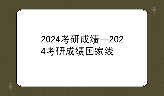 2024考研成绩—2024考研成绩国家线