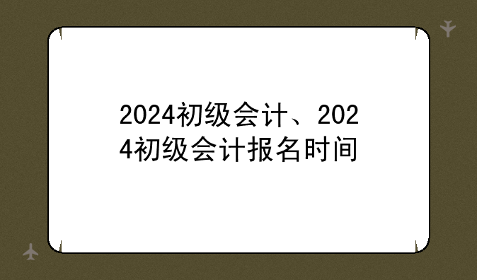 2024初级会计、2024初级会计报名时间