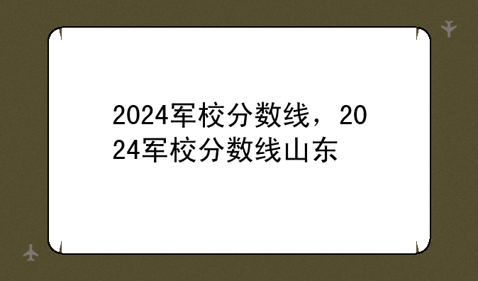 2024军校分数线，2024军校分数线山东