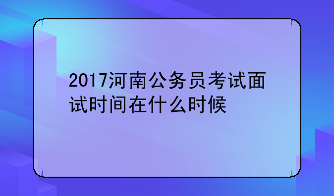 2017河南公务员考试面试时间在什么时候