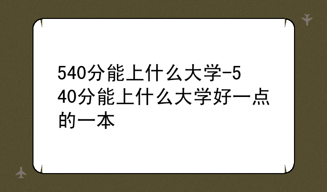 540分能上什么大学-540分能上什么大学好一点的一本