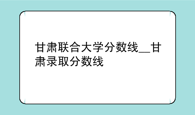 甘肃联合大学分数线__甘肃录取分数线