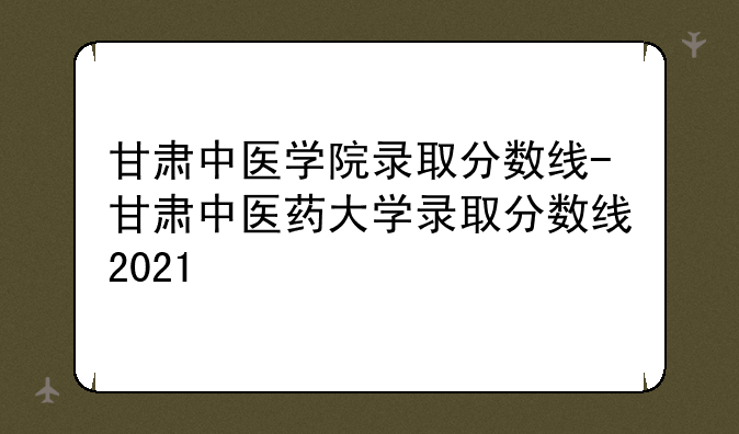 甘肃中医学院录取分数线-甘肃中医药大学录取分数线2021