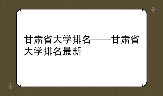 甘肃省大学排名——甘肃省大学排名最新