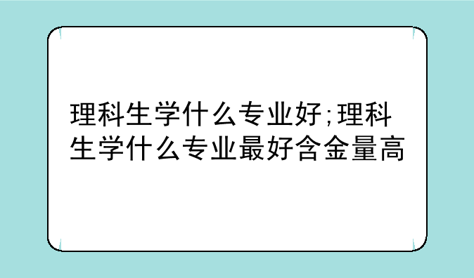 理科生学什么专业好;理科生学什么专业最好含金量高