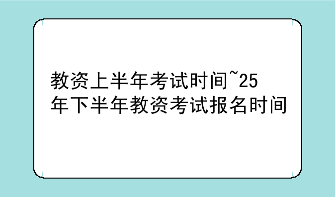 教资上半年考试时间~25年下半年教资考试报名时间