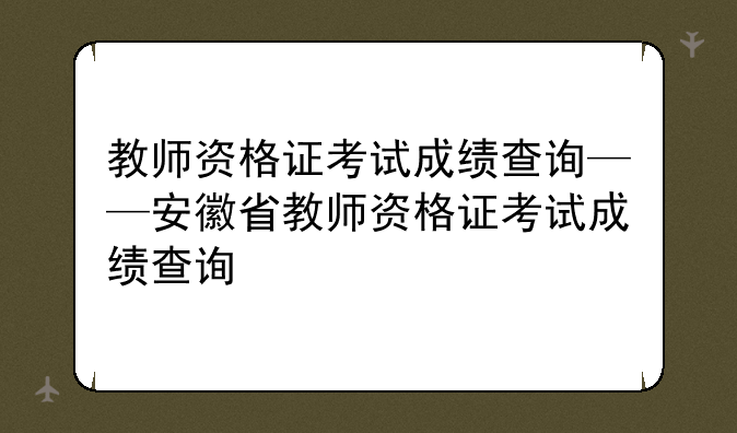 教师资格证考试成绩查询——安徽省教师资格证考试成绩查询