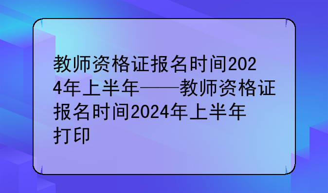教师资格证报名时间2024年上半年——教师资格证报名时间2024年上半年打印