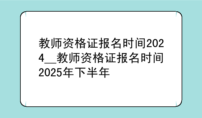 教师资格证报名时间2024__教师资格证报名时间2025年下半年