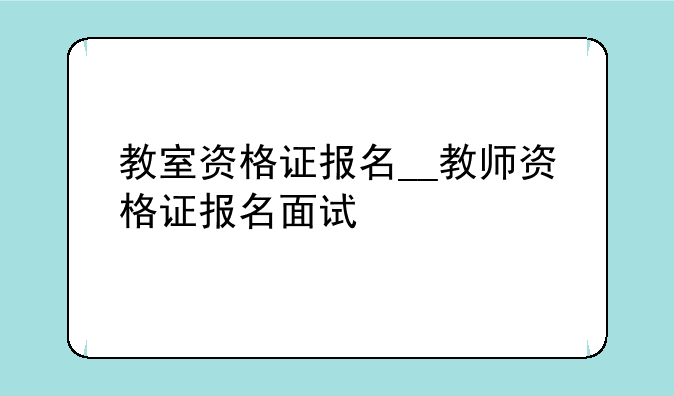 教室资格证报名__教师资格证报名面试