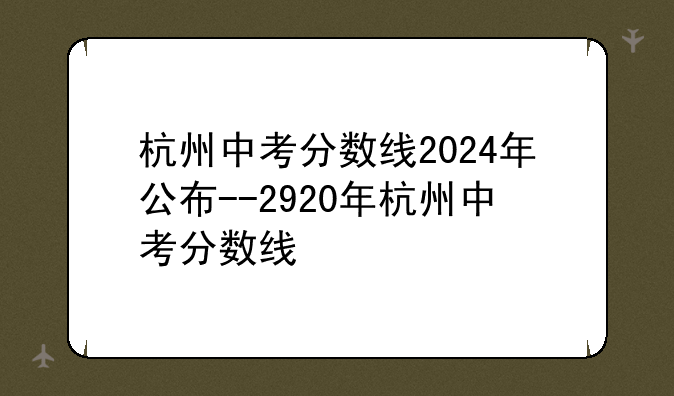 杭州中考分数线2024年公布--2920年杭州中考分数线
