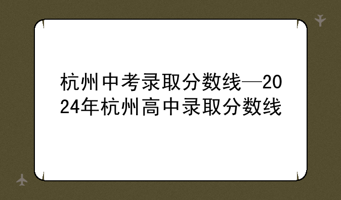 杭州中考录取分数线—2024年杭州高中录取分数线