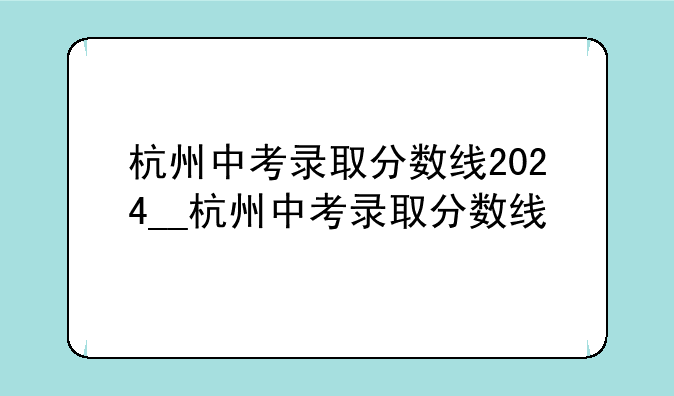 杭州中考录取分数线2024__杭州中考录取分数线