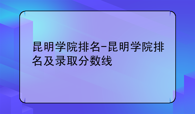 昆明学院排名-昆明学院排名及录取分数线