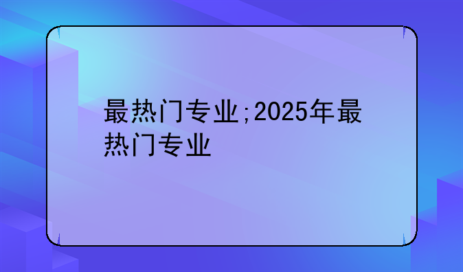 最热门专业;2025年最热门专业