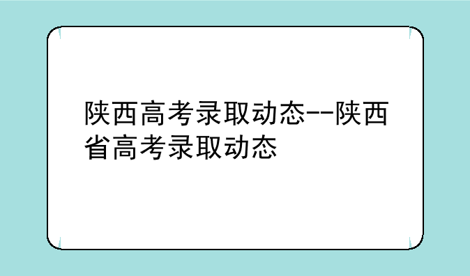 陕西高考录取动态--陕西省高考录取动态