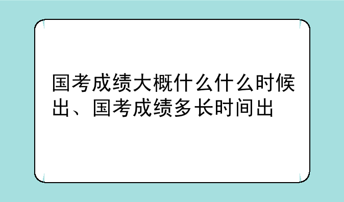 国考成绩大概什么什么时候出、国考成绩多长时间出