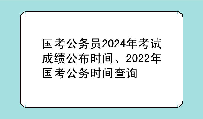 国考公务员2024年考试成绩公布时间、2022年国考公务时间查询