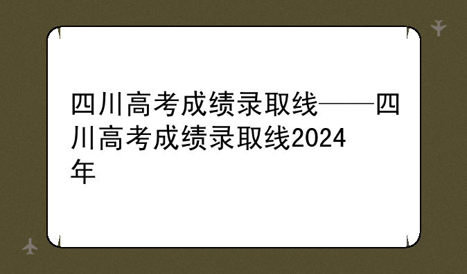 四川高考成绩录取线——四川高考成绩录取线2024年