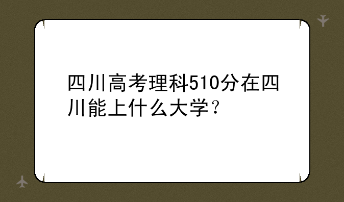 四川高考理科510分在四川能上什么大学？