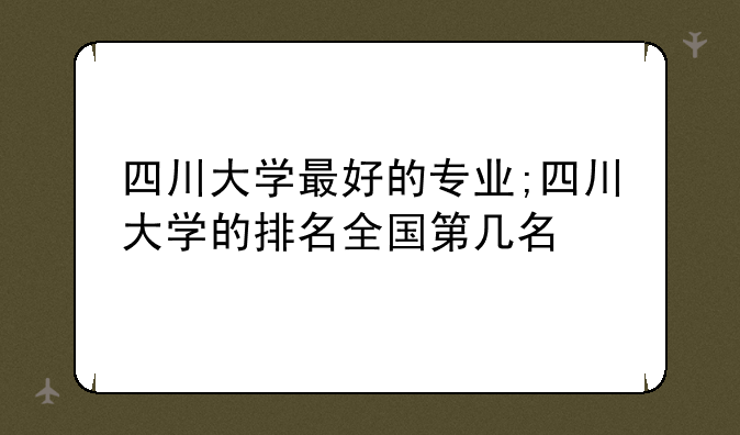 四川大学最好的专业;四川大学的排名全国第几名