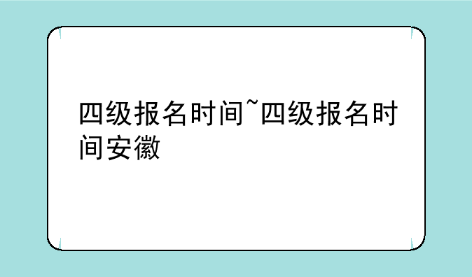 四级报名时间~四级报名时间安徽