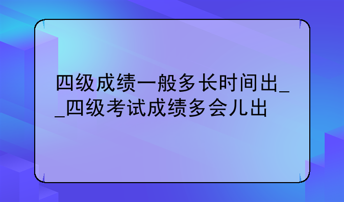 四级成绩一般多长时间出__四级考试成绩多会儿出