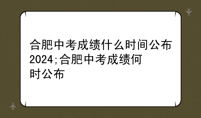 合肥中考成绩什么时间公布2024;合肥中考成绩何时公布