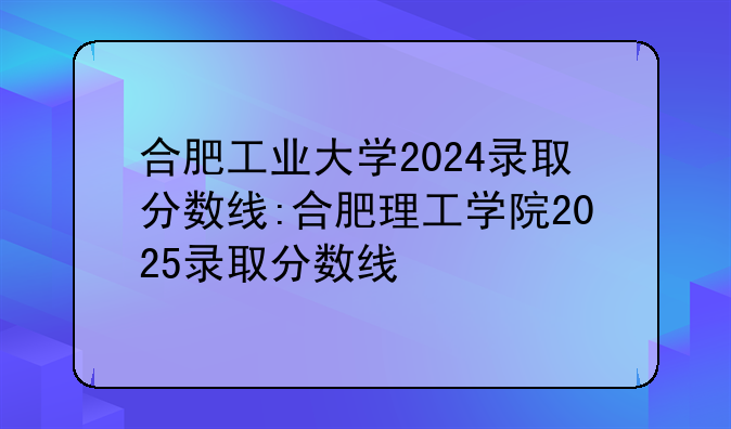 合肥工业大学2024录取分数线:合肥理工学院2025录取分数线