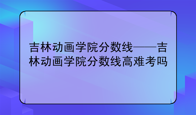 吉林动画学院分数线——吉林动画学院分数线高难考吗