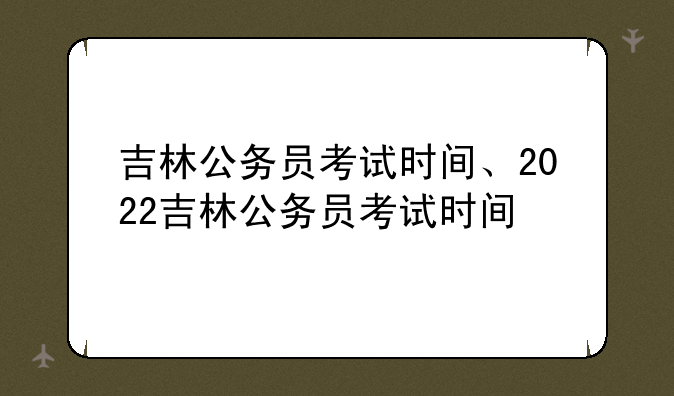 吉林公务员考试时间、2022吉林公务员考试时间