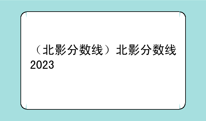 （北影分数线）北影分数线2023