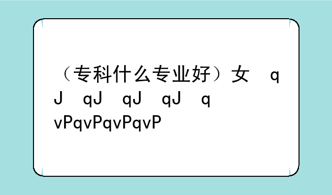 （专科什么专业好）女孩专科什么专业好