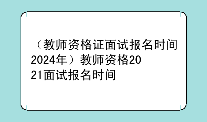 （教师资格证面试报名时间2024年）教师资格2021面试报名时间