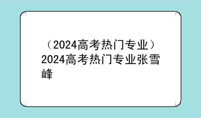 （2024高考热门专业）2024高考热门专业张雪峰