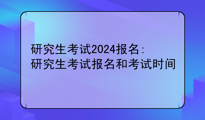 研究生考试2024报名:研究生考试报名和考试时间