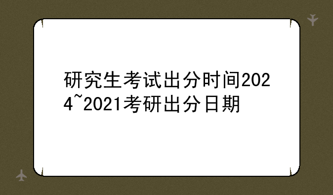 研究生考试出分时间2024~2021考研出分日期